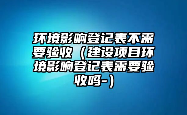 環(huán)境影響登記表不需要驗(yàn)收（建設(shè)項(xiàng)目環(huán)境影響登記表需要驗(yàn)收嗎-）