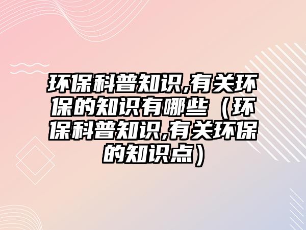 環(huán)保科普知識,有關環(huán)保的知識有哪些（環(huán)?？破罩R,有關環(huán)保的知識點）