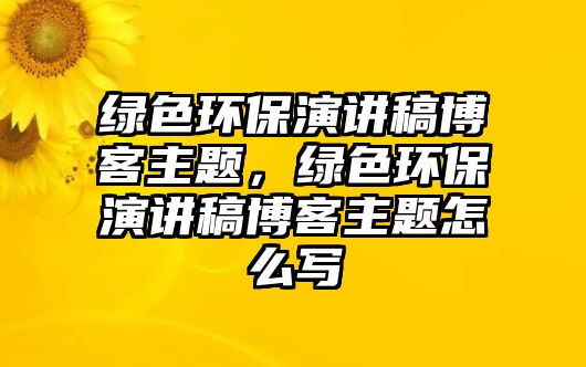 綠色環(huán)保演講稿博客主題，綠色環(huán)保演講稿博客主題怎么寫