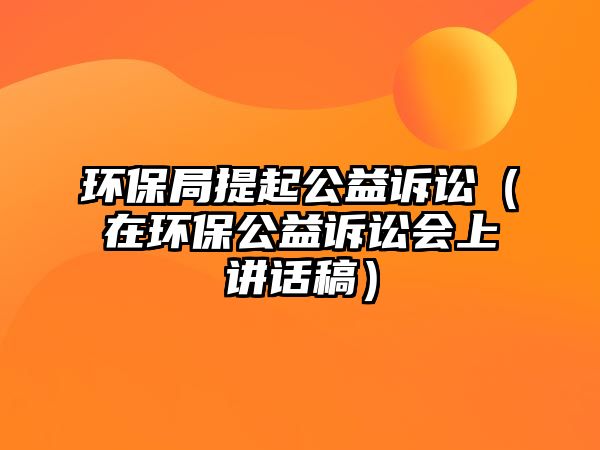 環(huán)保局提起公益訴訟（在環(huán)保公益訴訟會上講話稿）