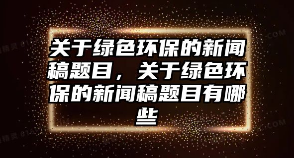 關(guān)于綠色環(huán)保的新聞稿題目，關(guān)于綠色環(huán)保的新聞稿題目有哪些