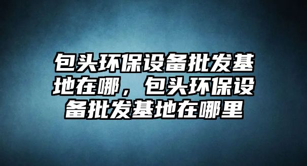 包頭環(huán)保設(shè)備批發(fā)基地在哪，包頭環(huán)保設(shè)備批發(fā)基地在哪里