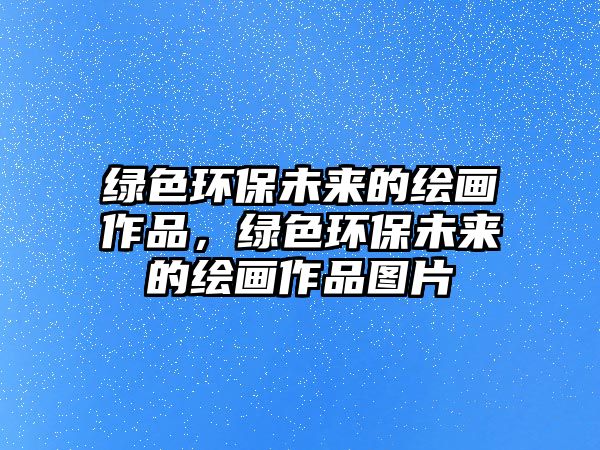 綠色環(huán)保未來(lái)的繪畫作品，綠色環(huán)保未來(lái)的繪畫作品圖片