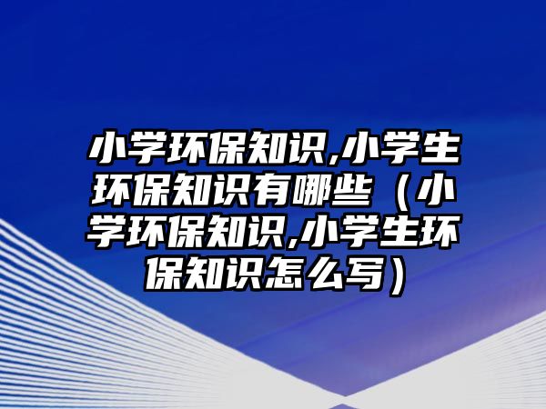 小學環(huán)保知識,小學生環(huán)保知識有哪些（小學環(huán)保知識,小學生環(huán)保知識怎么寫）