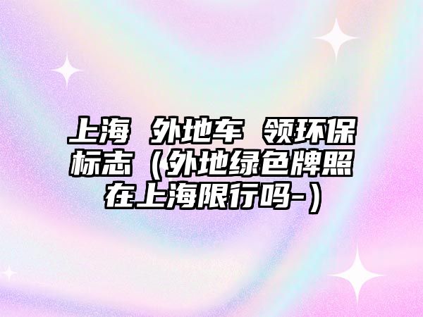 上海 外地車 領(lǐng)環(huán)保標(biāo)志（外地綠色牌照在上海限行嗎-）