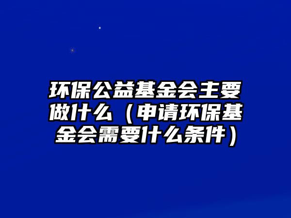 環(huán)保公益基金會主要做什么（申請環(huán)保基金會需要什么條件）