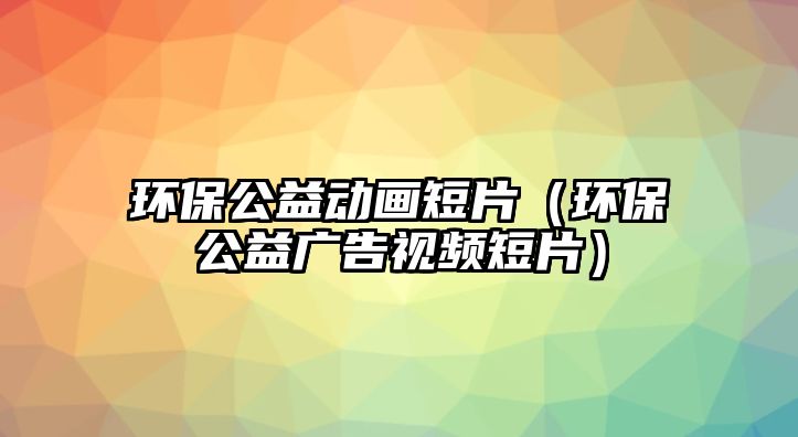 環(huán)保公益動畫短片（環(huán)保公益廣告視頻短片）