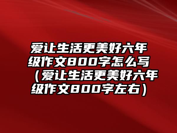 愛讓生活更美好六年級(jí)作文800字怎么寫（愛讓生活更美好六年級(jí)作文800字左右）