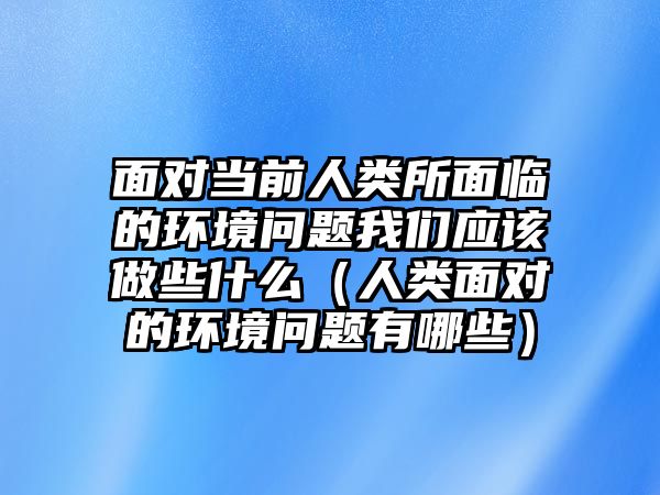 面對當前人類所面臨的環(huán)境問題我們應該做些什么（人類面對的環(huán)境問題有哪些）