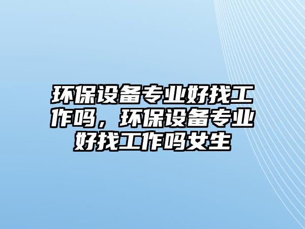 環(huán)保設(shè)備專業(yè)好找工作嗎，環(huán)保設(shè)備專業(yè)好找工作嗎女生