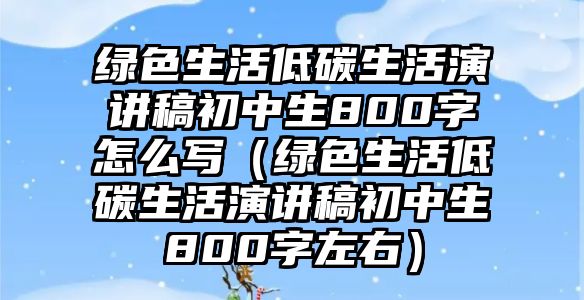 綠色生活低碳生活演講稿初中生800字怎么寫（綠色生活低碳生活演講稿初中生800字左右）