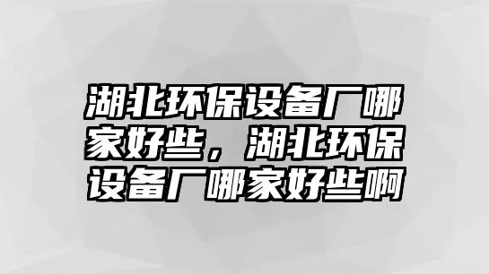 湖北環(huán)保設(shè)備廠哪家好些，湖北環(huán)保設(shè)備廠哪家好些啊