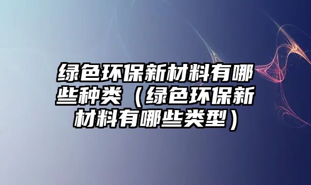 綠色環(huán)保新材料有哪些種類（綠色環(huán)保新材料有哪些類型）