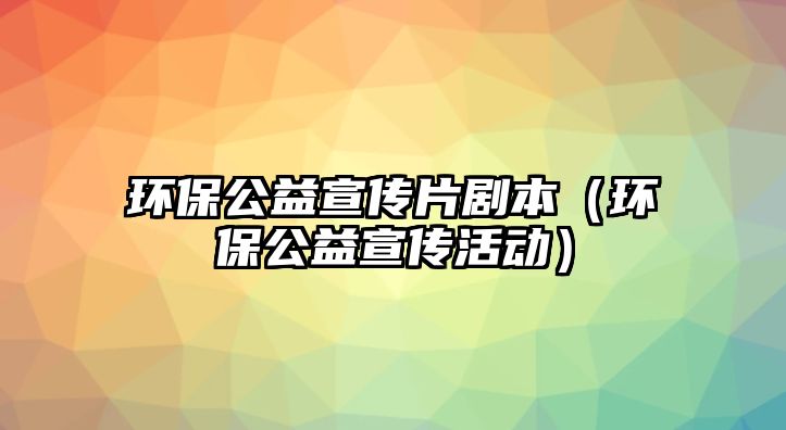 環(huán)保公益宣傳片劇本（環(huán)保公益宣傳活動）