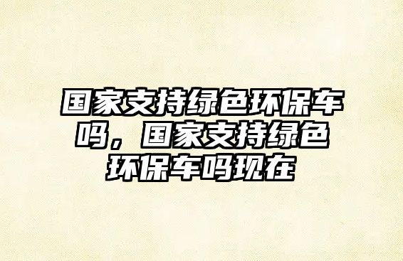 國家支持綠色環(huán)保車嗎，國家支持綠色環(huán)保車嗎現(xiàn)在