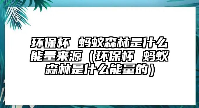 環(huán)保杯 螞蟻森林是什么能量來(lái)源（環(huán)保杯 螞蟻森林是什么能量的）