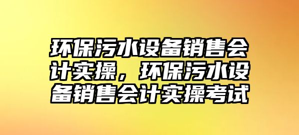 環(huán)保污水設(shè)備銷售會計實操，環(huán)保污水設(shè)備銷售會計實操考試