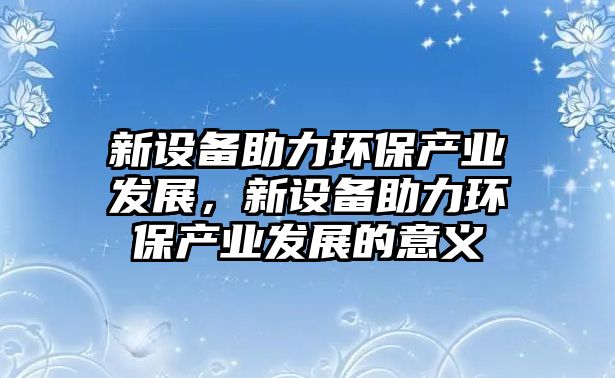 新設備助力環(huán)保產(chǎn)業(yè)發(fā)展，新設備助力環(huán)保產(chǎn)業(yè)發(fā)展的意義