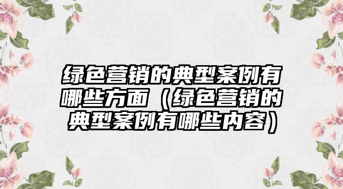 綠色營銷的典型案例有哪些方面（綠色營銷的典型案例有哪些內(nèi)容）