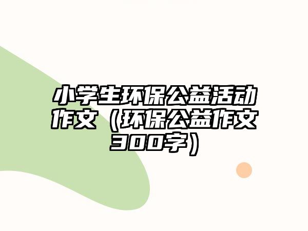 小學(xué)生環(huán)保公益活動作文（環(huán)保公益作文300字）