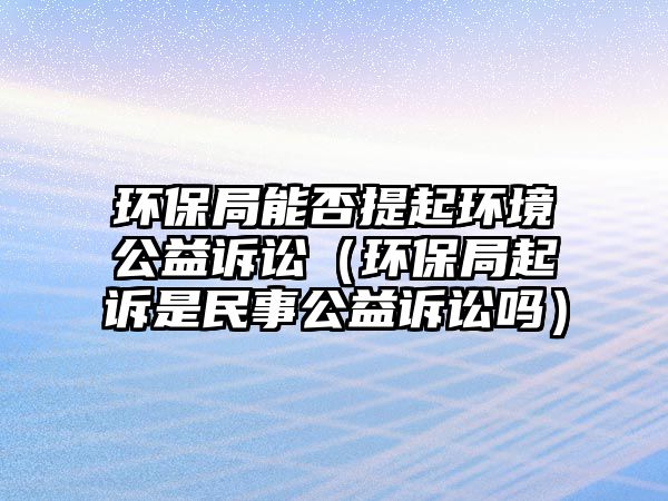 環(huán)保局能否提起環(huán)境公益訴訟（環(huán)保局起訴是民事公益訴訟嗎）