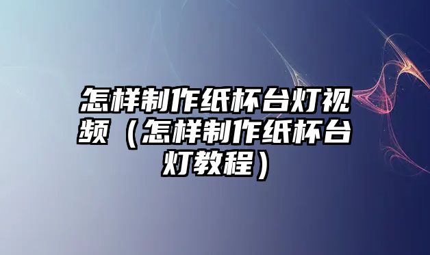 怎樣制作紙杯臺(tái)燈視頻（怎樣制作紙杯臺(tái)燈教程）