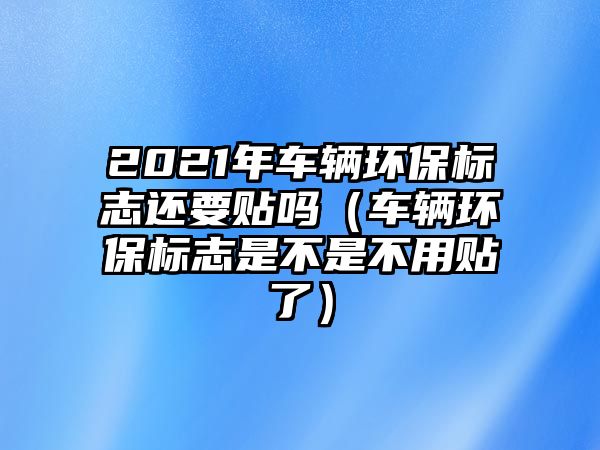 2021年車輛環(huán)保標(biāo)志還要貼嗎（車輛環(huán)保標(biāo)志是不是不用貼了）