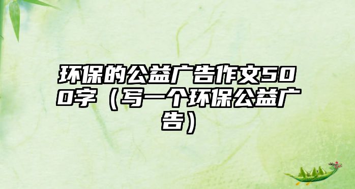 環(huán)保的公益廣告作文500字（寫一個環(huán)保公益廣告）