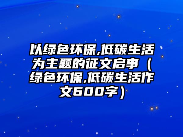 以綠色環(huán)保,低碳生活為主題的征文啟事（綠色環(huán)保,低碳生活作文600字）