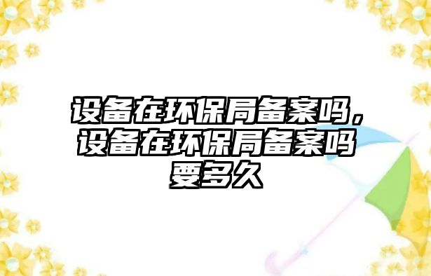 設備在環(huán)保局備案嗎，設備在環(huán)保局備案嗎要多久