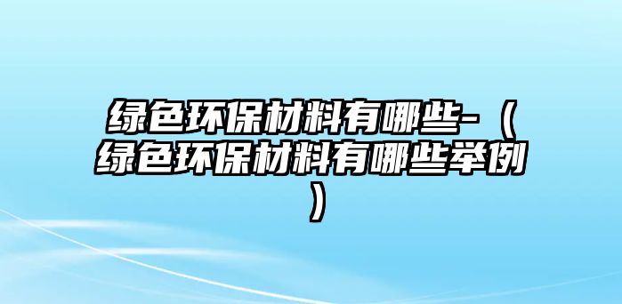 綠色環(huán)保材料有哪些-（綠色環(huán)保材料有哪些舉例）