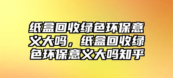 紙盒回收綠色環(huán)保意義大嗎，紙盒回收綠色環(huán)保意義大嗎知乎