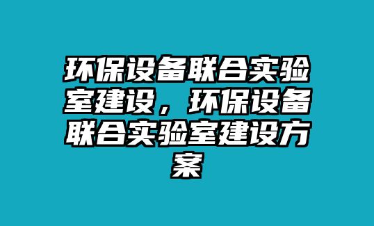 環(huán)保設(shè)備聯(lián)合實(shí)驗(yàn)室建設(shè)，環(huán)保設(shè)備聯(lián)合實(shí)驗(yàn)室建設(shè)方案