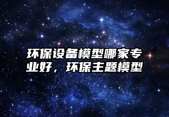 環(huán)保設備模型哪家專業(yè)好，環(huán)保主題模型