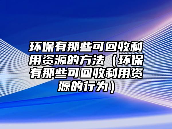 環(huán)保有那些可回收利用資源的方法（環(huán)保有那些可回收利用資源的行為）