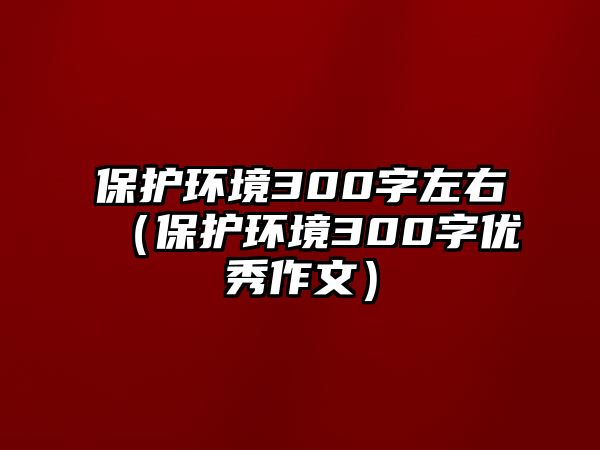 保護(hù)環(huán)境300字左右（保護(hù)環(huán)境300字優(yōu)秀作文）