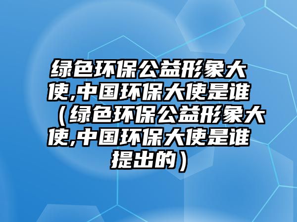 綠色環(huán)保公益形象大使,中國環(huán)保大使是誰（綠色環(huán)保公益形象大使,中國環(huán)保大使是誰提出的）