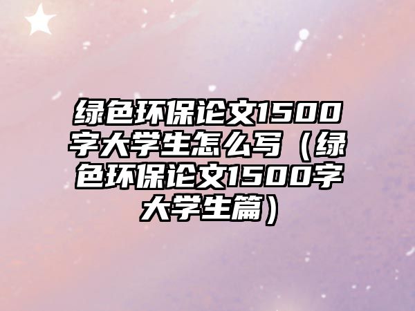 綠色環(huán)保論文1500字大學生怎么寫（綠色環(huán)保論文1500字大學生篇）