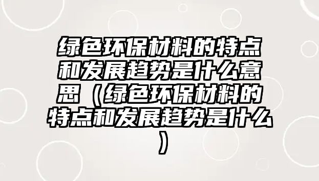 綠色環(huán)保材料的特點和發(fā)展趨勢是什么意思（綠色環(huán)保材料的特點和發(fā)展趨勢是什么）