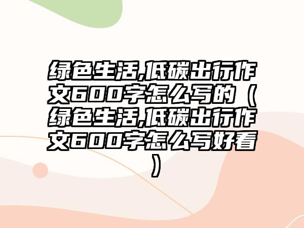 綠色生活,低碳出行作文600字怎么寫的（綠色生活,低碳出行作文600字怎么寫好看）