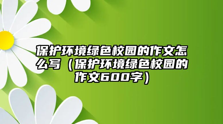 保護(hù)環(huán)境綠色校園的作文怎么寫（保護(hù)環(huán)境綠色校園的作文600字）