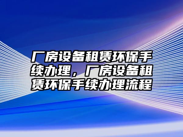 廠房設備租賃環(huán)保手續(xù)辦理，廠房設備租賃環(huán)保手續(xù)辦理流程