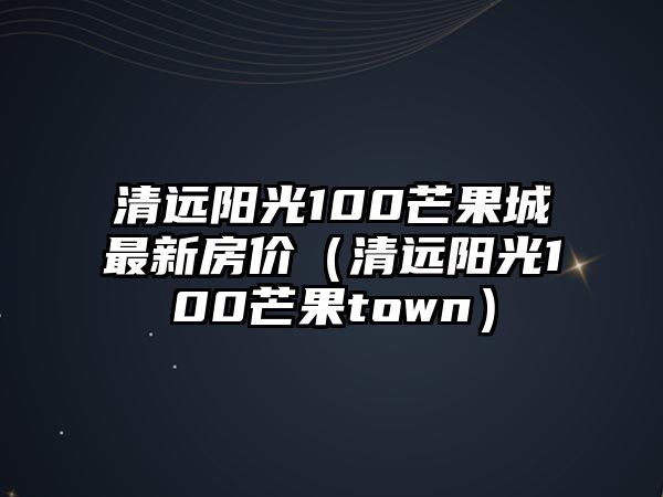 清遠(yuǎn)陽光100芒果城最新房價（清遠(yuǎn)陽光100芒果town）