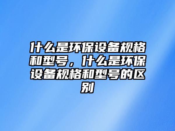 什么是環(huán)保設備規(guī)格和型號，什么是環(huán)保設備規(guī)格和型號的區(qū)別