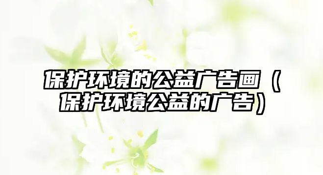 保護環(huán)境的公益廣告畫（保護環(huán)境公益的廣告）