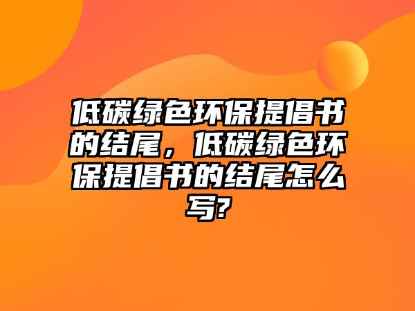 低碳綠色環(huán)保提倡書的結(jié)尾，低碳綠色環(huán)保提倡書的結(jié)尾怎么寫?