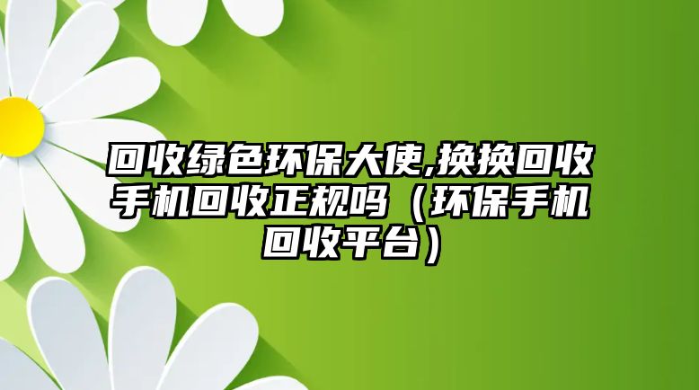 回收綠色環(huán)保大使,換換回收手機回收正規(guī)嗎（環(huán)保手機回收平臺）