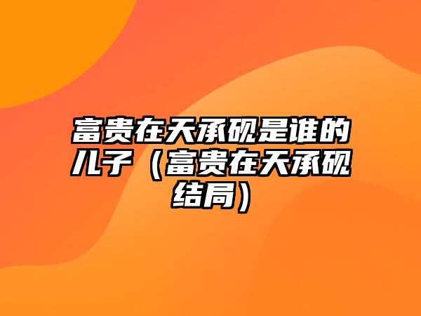 富貴在天承硯是誰的兒子（富貴在天承硯結(jié)局）