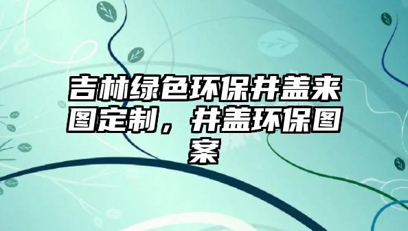 吉林綠色環(huán)保井蓋來圖定制，井蓋環(huán)保圖案