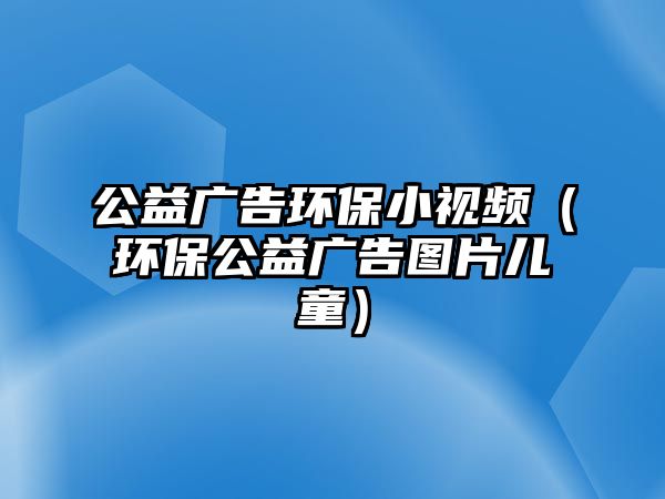 公益廣告環(huán)保小視頻（環(huán)保公益廣告圖片兒童）